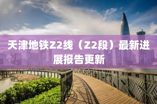 天津地鐵Z2線（Z2段）最新進(jìn)展報(bào)告更新