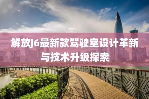 解放J6最新款駕駛室設計革新與技術升級探索