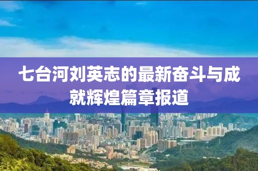 七臺(tái)河劉英志的最新奮斗與成就輝煌篇章報(bào)道