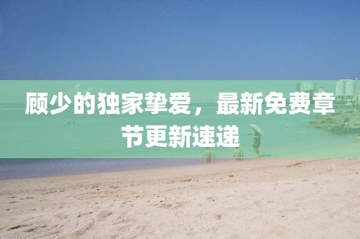 顧少的獨(dú)家摯愛，最新免費(fèi)章節(jié)更新速遞