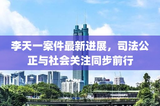李天一案件最新進(jìn)展，司法公正與社會(huì)關(guān)注同步前行