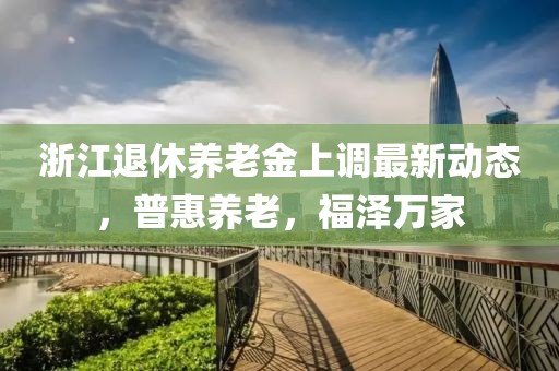 浙江退休養(yǎng)老金上調(diào)最新動(dòng)態(tài)，普惠養(yǎng)老，福澤萬家