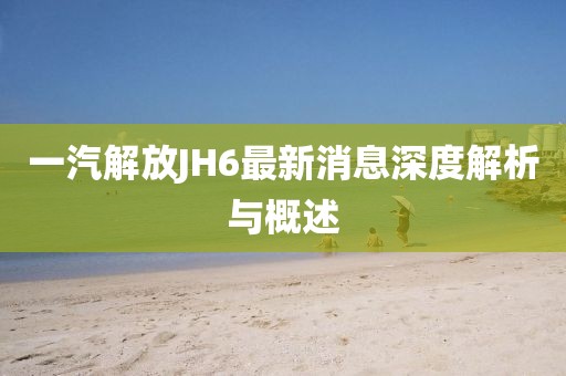 一汽解放JH6最新消息深度解析與概述