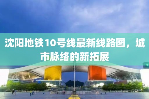 沈陽(yáng)地鐵10號(hào)線最新線路圖，城市脈絡(luò)的新拓展