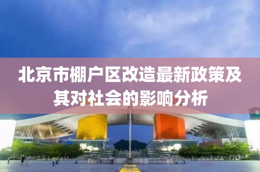 北京市棚戶區(qū)改造最新政策及其對社會的影響分析