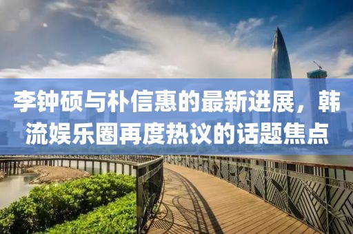 李鐘碩與樸信惠的最新進(jìn)展，韓流娛樂圈再度熱議的話題焦點(diǎn)