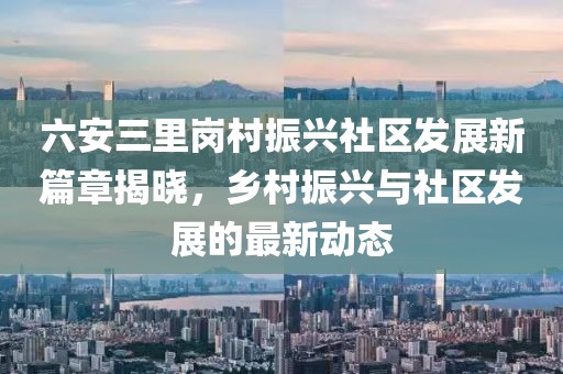 六安三里崗村振興社區(qū)發(fā)展新篇章揭曉，鄉(xiāng)村振興與社區(qū)發(fā)展的最新動(dòng)態(tài)