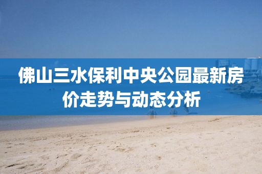 佛山三水保利中央公園最新房?jī)r(jià)走勢(shì)與動(dòng)態(tài)分析