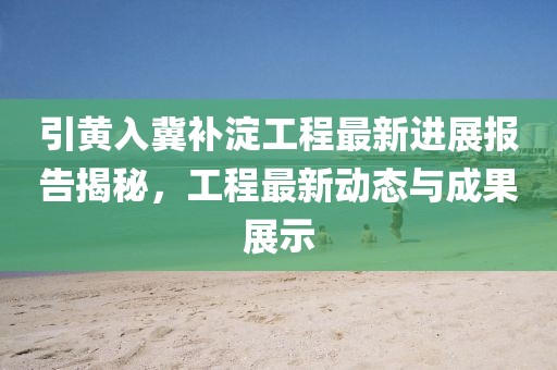 引黃入冀補(bǔ)淀工程最新進(jìn)展報(bào)告揭秘，工程最新動態(tài)與成果展示