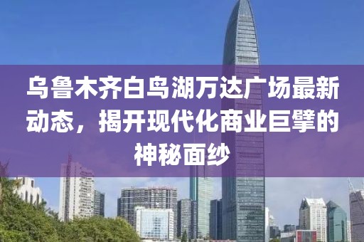 烏魯木齊白鳥湖萬達廣場最新動態(tài)，揭開現(xiàn)代化商業(yè)巨擘的神秘面紗