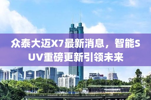 眾泰大邁X7最新消息，智能SUV重磅更新引領未來