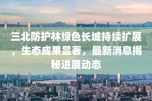 三北防護林綠色長城持續(xù)擴展，生態(tài)成果顯著，最新消息揭秘進展動態(tài)