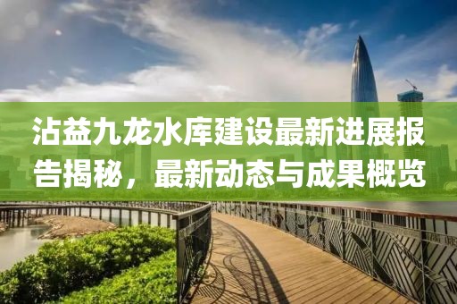 沾益九龍水庫建設(shè)最新進(jìn)展報(bào)告揭秘，最新動(dòng)態(tài)與成果概覽
