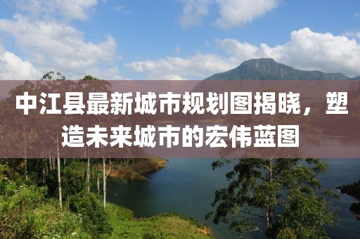 中江縣最新城市規(guī)劃圖揭曉，塑造未來城市的宏偉藍(lán)圖