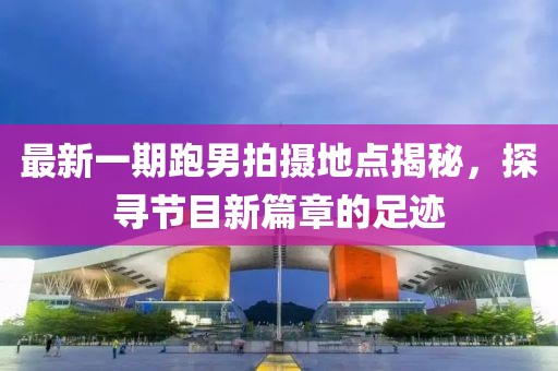最新一期跑男拍攝地點(diǎn)揭秘，探尋節(jié)目新篇章的足跡