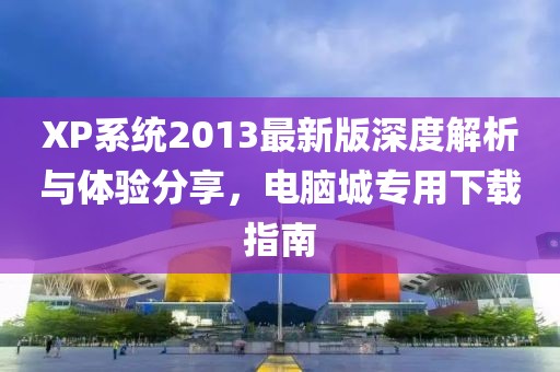 XP系統(tǒng)2013最新版深度解析與體驗(yàn)分享，電腦城專用下載指南
