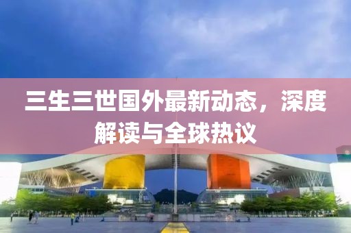 三生三世國(guó)外最新動(dòng)態(tài)，深度解讀與全球熱議