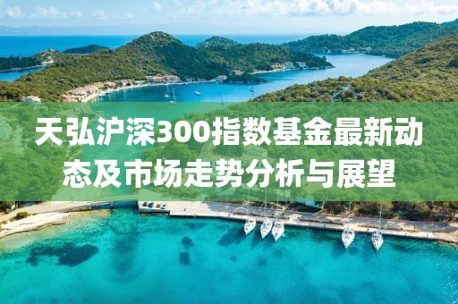 天弘滬深300指數(shù)基金最新動(dòng)態(tài)及市場(chǎng)走勢(shì)分析與展望