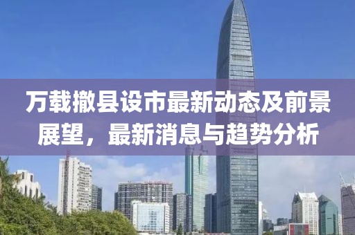 萬載撤縣設市最新動態(tài)及前景展望，最新消息與趨勢分析