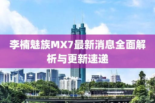 李楠魅族MX7最新消息全面解析與更新速遞