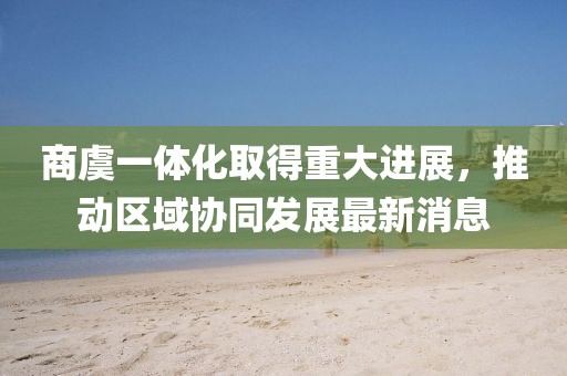 商虞一體化取得重大進展，推動區(qū)域協(xié)同發(fā)展最新消息