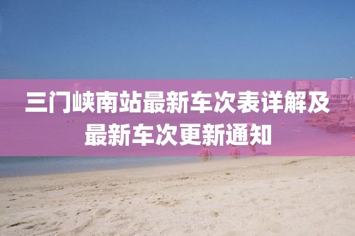 三門峽南站最新車次表詳解及最新車次更新通知
