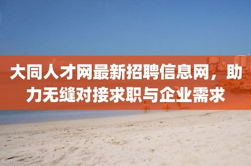 大同人才網(wǎng)最新招聘信息網(wǎng)，助力無縫對(duì)接求職與企業(yè)需求