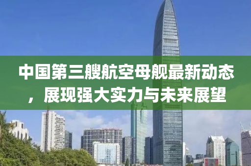 中國第三艘航空母艦最新動態(tài)，展現(xiàn)強(qiáng)大實(shí)力與未來展望