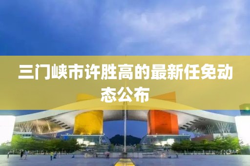 三門峽市許勝高的最新任免動態(tài)公布
