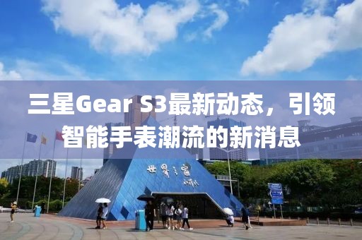 三星Gear S3最新動態(tài)，引領(lǐng)智能手表潮流的新消息