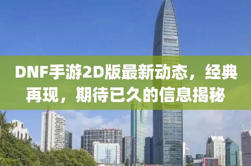 DNF手游2D版最新動(dòng)態(tài)，經(jīng)典再現(xiàn)，期待已久的信息揭秘