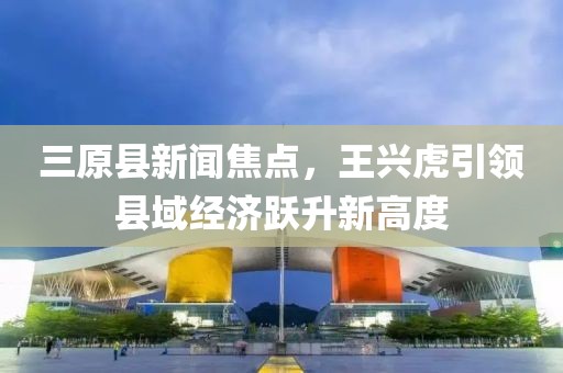 三原縣新聞焦點(diǎn)，王興虎引領(lǐng)縣域經(jīng)濟(jì)躍升新高度