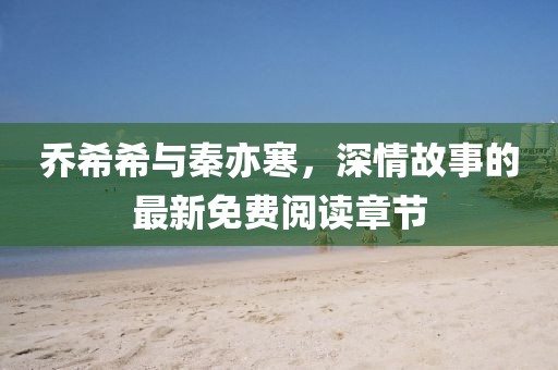 喬希希與秦亦寒，深情故事的最新免費閱讀章節(jié)