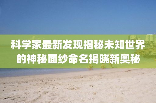 科學(xué)家最新發(fā)現(xiàn)揭秘未知世界的神秘面紗命名揭曉新奧秘