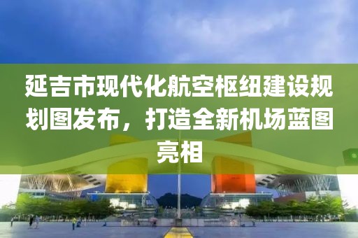 延吉市現(xiàn)代化航空樞紐建設(shè)規(guī)劃圖發(fā)布，打造全新機(jī)場(chǎng)藍(lán)圖亮相