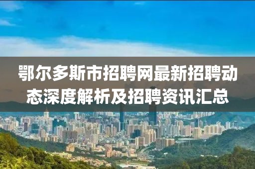 鄂爾多斯市招聘網(wǎng)最新招聘動態(tài)深度解析及招聘資訊匯總