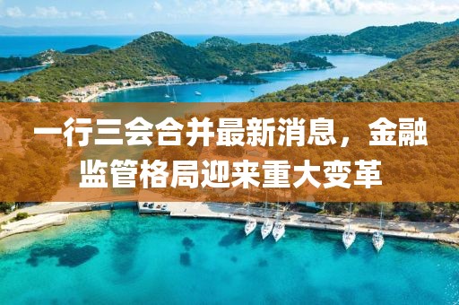 一行三會合并最新消息，金融監(jiān)管格局迎來重大變革