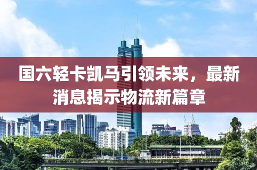 國六輕卡凱馬引領(lǐng)未來，最新消息揭示物流新篇章