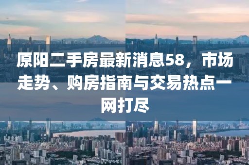 原陽(yáng)二手房最新消息58，市場(chǎng)走勢(shì)、購(gòu)房指南與交易熱點(diǎn)一網(wǎng)打盡