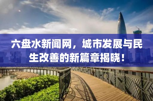 六盤水新聞網(wǎng)，城市發(fā)展與民生改善的新篇章揭曉！