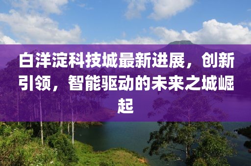 白洋淀科技城最新進(jìn)展，創(chuàng)新引領(lǐng)，智能驅(qū)動(dòng)的未來(lái)之城崛起