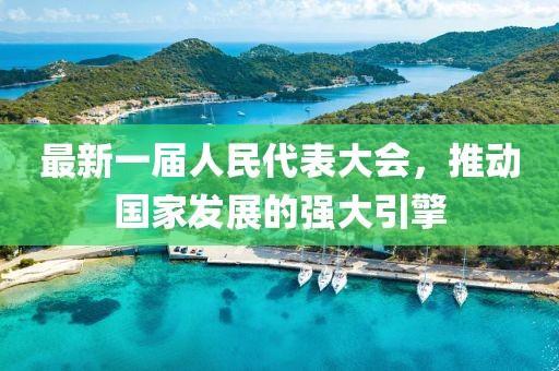 最新一屆人民代表大會(huì)，推動(dòng)國(guó)家發(fā)展的強(qiáng)大引擎