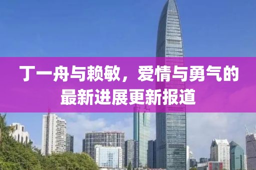 丁一舟與賴敏，愛情與勇氣的最新進展更新報道