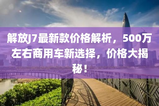 解放J7最新款價(jià)格解析，500萬(wàn)左右商用車新選擇，價(jià)格大揭秘！