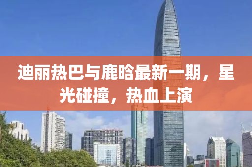 迪麗熱巴與鹿晗最新一期，星光碰撞，熱血上演