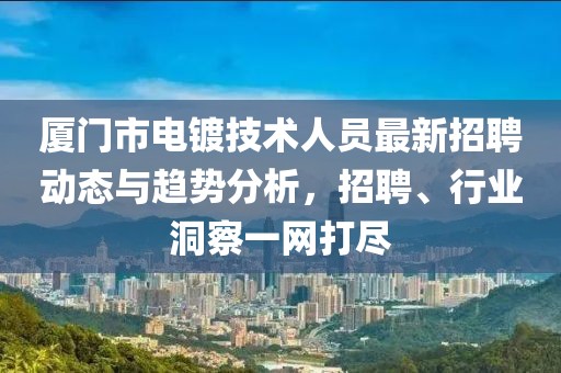 廈門市電鍍技術(shù)人員最新招聘動態(tài)與趨勢分析，招聘、行業(yè)洞察一網(wǎng)打盡