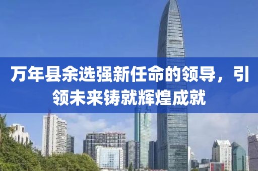 萬年縣余選強(qiáng)新任命的領(lǐng)導(dǎo)，引領(lǐng)未來鑄就輝煌成就