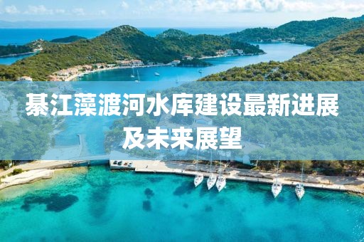 綦江藻渡河水庫建設最新進展及未來展望