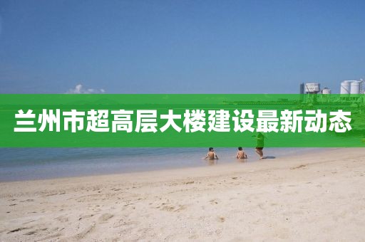 蘭州市超高層大樓建設(shè)最新動(dòng)態(tài)