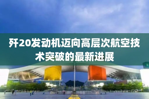 殲20發(fā)動(dòng)機(jī)邁向高層次航空技術(shù)突破的最新進(jìn)展